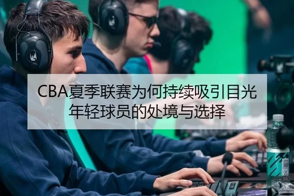 CBA夏季联赛为何持续吸引目光 年轻球员的处境与选择
