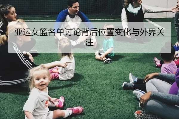 亚运女篮名单讨论背后位置变化与外界关注